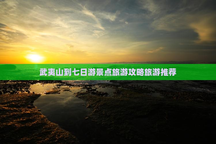 武夷山到七日游景点旅游攻略旅游推荐
