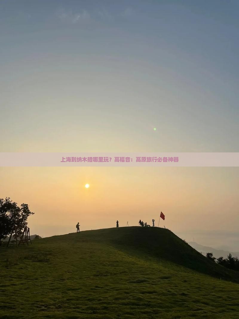 上海到纳木措哪里玩？高福音：高原旅行必备神器