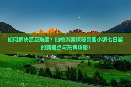 如何解决高反难题？仙桃游客探秘鲁朗小镇七日游的新痛点与热词攻略！