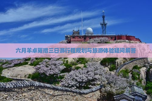 六月羊卓雍措三日游行程规划与旅游体验疑问解答 六月羊卓雍措三日游行程规划与旅游体验疑问解答