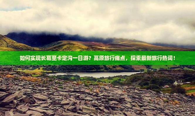 如何实现长葛至卡定沟一日游？高原旅行痛点，探索最新旅行热词！