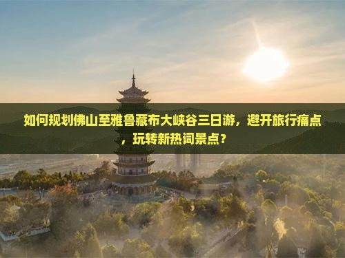 如何规划佛山至雅鲁藏布大峡谷三日游，避开旅行痛点，玩转新热词景点？