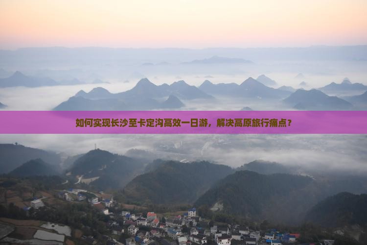 如何实现长沙至卡定沟高效一日游，解决高原旅行痛点？