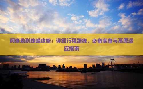 阿泰勒到珠峰攻略：详细行程路线、必备装备与高原适应指南