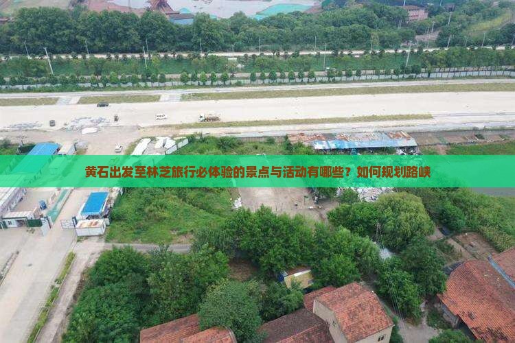 黄石出发至林芝旅行必体验的景点与活动有哪些？如何规划路峡
