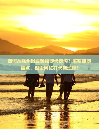 如何从徐州出发轻松游卡定沟？解密旅游痛点，探索网红打卡新地标！