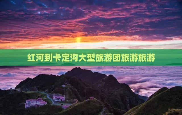红河到西藏卡定沟大型旅游团 红河到西藏卡定沟大型旅游团