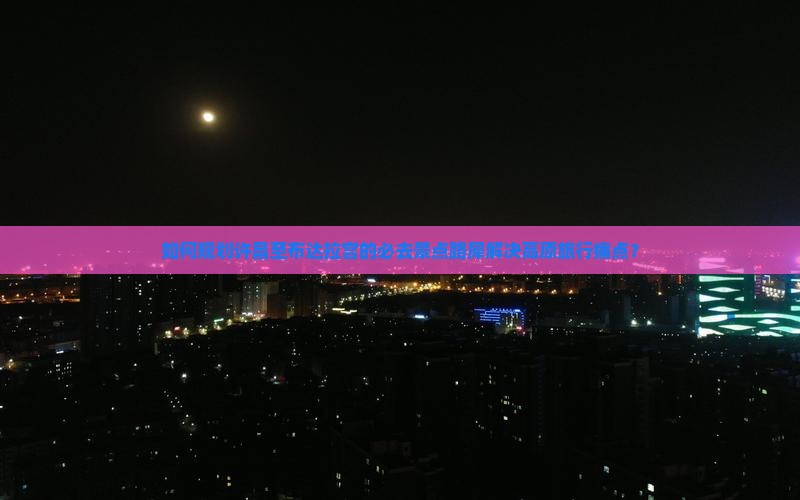 如何规划许昌至布达拉宫的必去景点路犀解决高原旅行痛点？