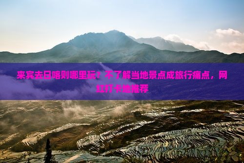 来宾去日喀则哪里玩？不了解当地景点成旅行痛点，网红打卡地推荐