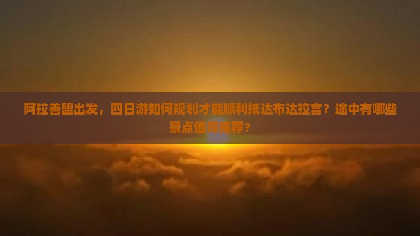 阿拉善盟出发，四日游如何规划才能顺利抵达布达拉宫？途中有哪些景点值得推荐？