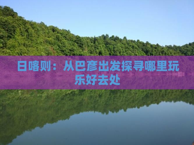日喀则：从巴彦出发探寻哪里玩乐好去处