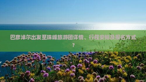 巴彦淖尔出发至珠峰旅游团详情、行程安排及报名方式？