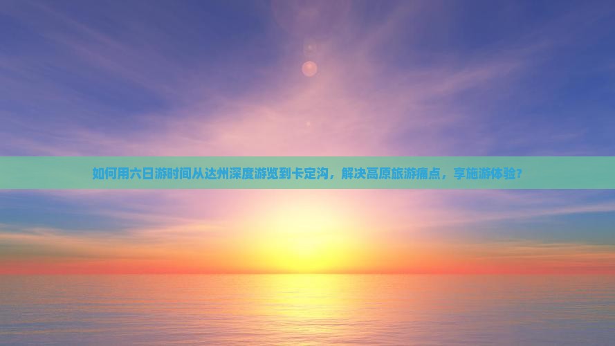 如何用六日游时间从达州深度游览到卡定沟，解决高原旅游痛点，享施游体验？