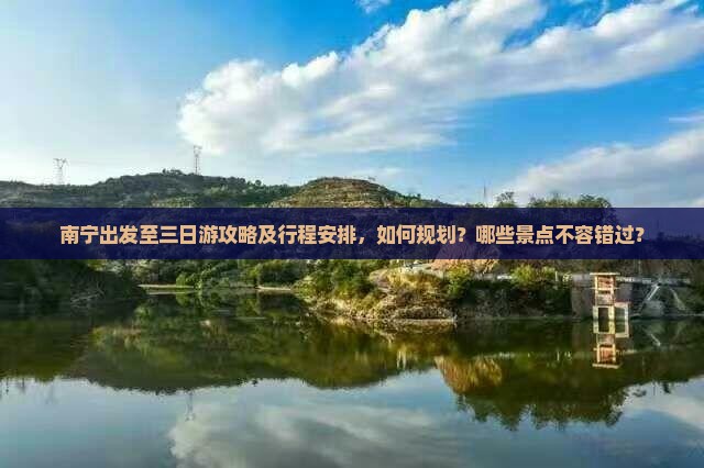 南宁出发至三日游攻略及行程安排，如何规划？哪些景点不容错过？