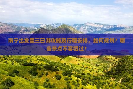 南宁出发至三日游攻略及行程安排，如何规划？哪些景点不容错过？
