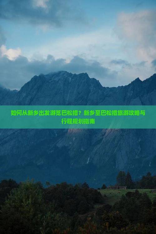 如何从新乡出发游览巴松措？新乡至巴松措旅游攻略与行程规划指南