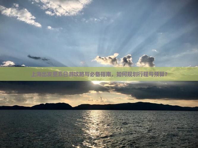 上海出发至五日游攻略与必备指南，如何规划行程与预算？