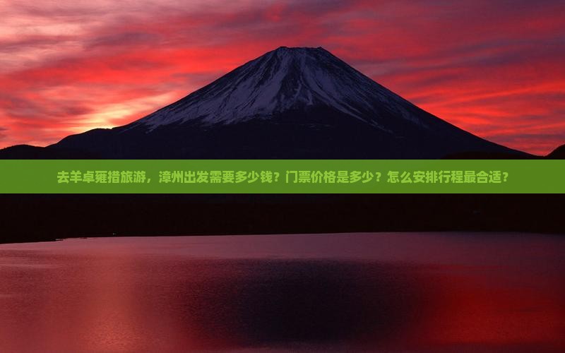 去羊卓雍措旅游，漳州出发需要多少钱？门票价格是多少？怎么安排行程最合适？