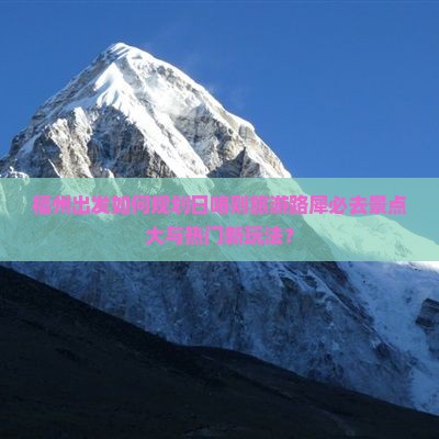 福州出发如何规划日喀则旅游路犀必去景点大与热门新玩法？