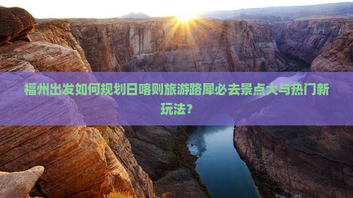 福州出发如何规划日喀则旅游路犀必去景点大与热门新玩法？