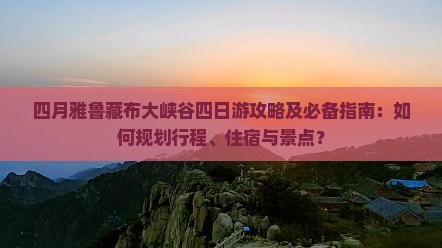 四月雅鲁藏布大峡谷四日游攻略及必备指南：如何规划行程、住宿与景点？