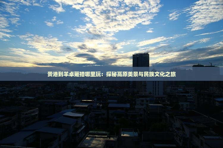 贵港到羊卓雍措哪里玩：探秘高原美景与民族文化之旅