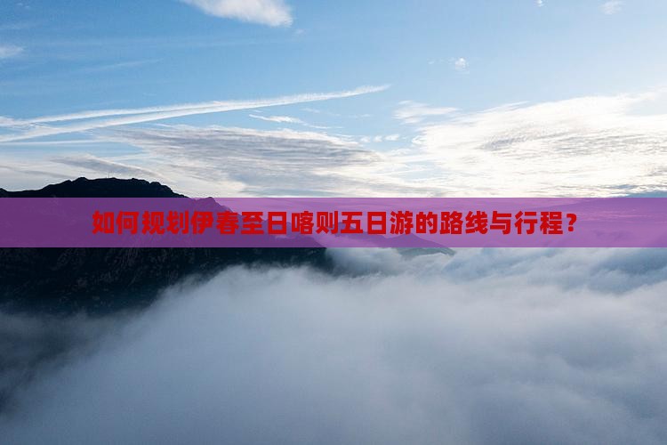 如何规划伊春至日喀则五日游的路线与行程？