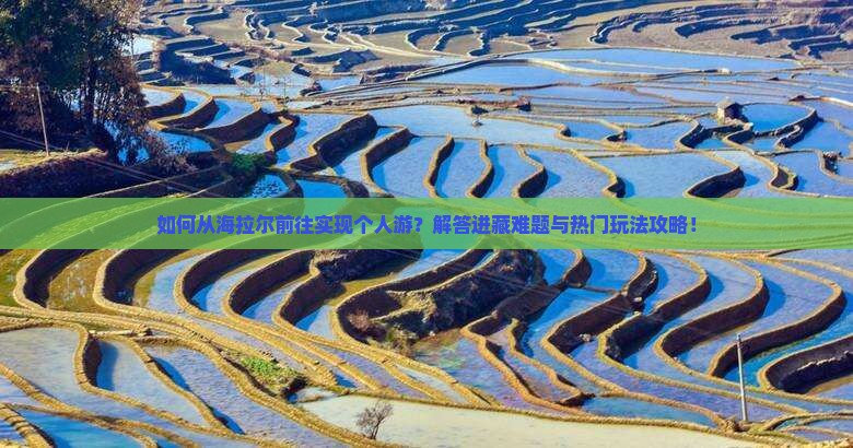 如何从海拉尔前往实现个人游？解答进藏难题与热门玩法攻略！