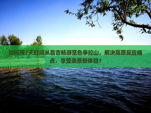 如何用7天时间从昌吉畅游至色季拉山，解决高原反应痛点，享受美景新体验？