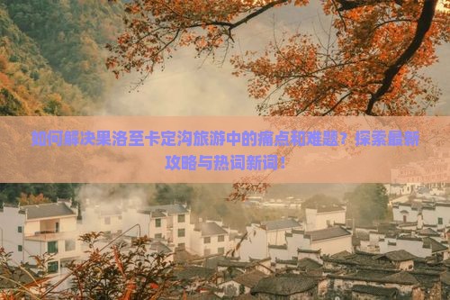 如何解决果洛至卡定沟旅游中的痛点和难题？探索最新攻略与热词新词！