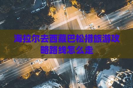 海拉尔去西藏巴松措旅游