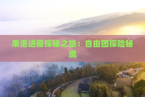 果洛进藏探秘之旅：自由团探险秘境