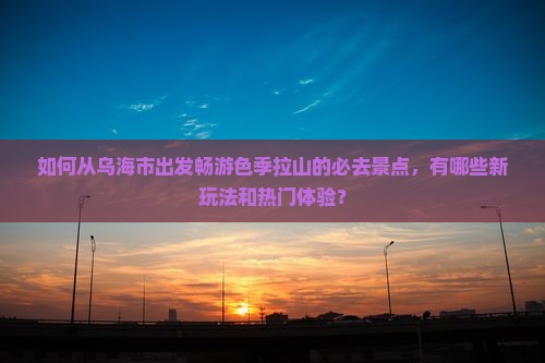 如何从乌海市出发畅游色季拉山的必去景点，有哪些新玩法和热门体验？