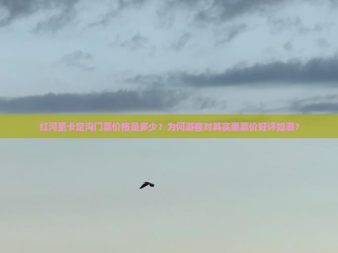 红河至卡定沟门票价格是多少？为何游客对其实惠票价好评如潮？