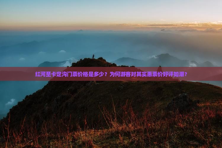 红河至卡定沟门票价格是多少？为何游客对其实惠票价好评如潮？
