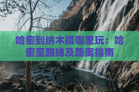 哈密到纳木措哪里玩：哈密至路线及距离指南