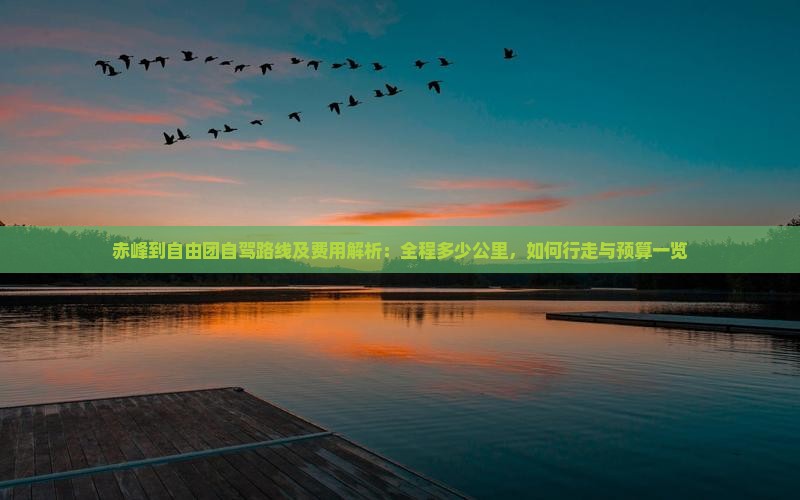 赤峰到自由团自驾路线及费用解析：全程多少公里，如何行走与预算一览