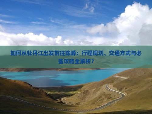 如何从牡丹江出发前往珠峰：行程规划、交通方式与必备攻略全解析？