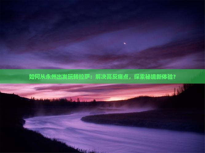 如何从永州出发玩转拉萨：解决高反痛点，探索秘境新体验？