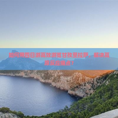 如何用四日游高效游览甘孜至拉萨，解决高原反应痛点？