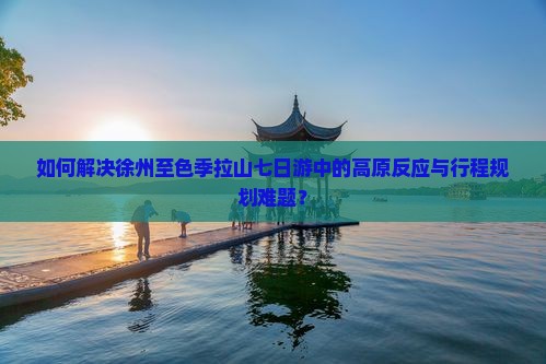 如何解决徐州至色季拉山七日游中的高原反应与行程规划难题？