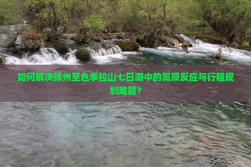如何解决徐州至色季拉山七日游中的高原反应与行程规划难题？