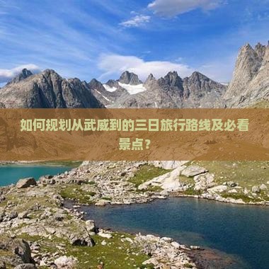 如何规划从武威到的三日旅行路线及必看景点？