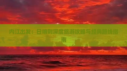 内江出发:日喀则深度旅游攻略与经典路线指南 内江出发:日喀则深度旅游攻略与经典路线指南