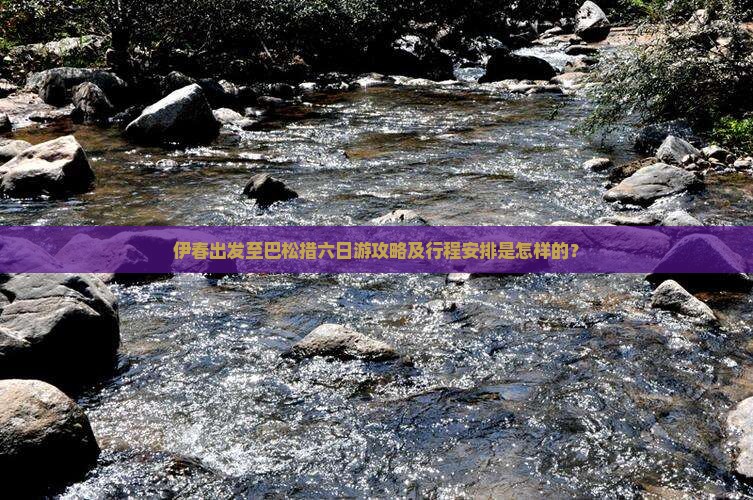 伊春出发至巴松措六日游攻略及行程安排是怎样的？