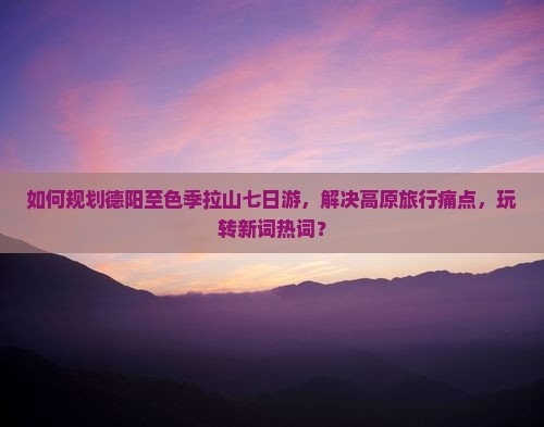 如何规划德阳至色季拉山七日游，解决高原旅行痛点，玩转新词热词？