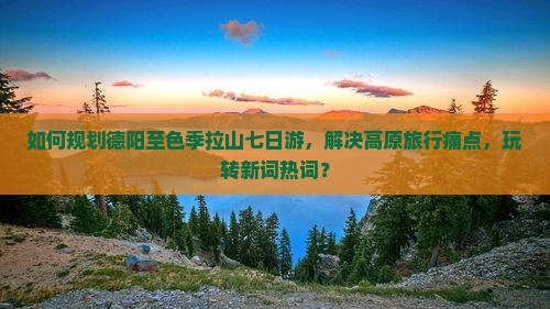 如何规划德阳至色季拉山七日游，解决高原旅行痛点，玩转新词热词？