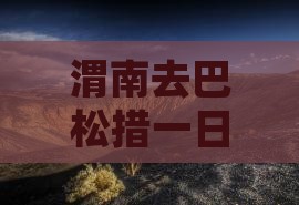 渭南去巴松措一日游自驾攻略与路线指南