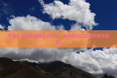 宁德出发至雅鲁藏布大峡谷，如何规划三日游行程与预算？
