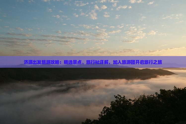 济源出发旅游攻略：精选景点、旅行社详解，加入旅游团开启旅行之旅